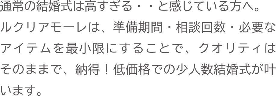 準備期間・相談回数・必要なアイテムを最小限にすることで、クオリティはそのままで納得の低価格で少人数結婚式が叶います。