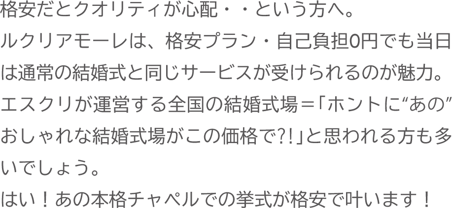 格安だとクオリティが心配という方へ。ルクリアモーレは、格安プラン・自己負担0円でも当日は通常の結婚式と同じサービスが受けられるのが魅力。エスクリが運営する全国の結婚式場で本格チャペル挙式が叶います。